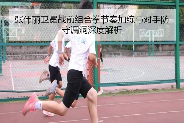 张伟丽卫冕战前组合拳节奏加练与对手防守漏洞深度解析