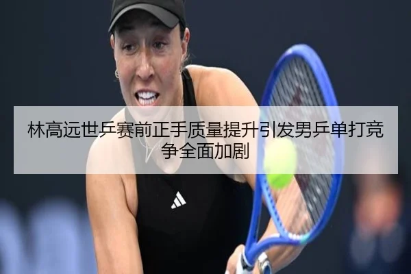 林高远世乒赛前正手质量提升引发男乒单打竞争全面加剧
