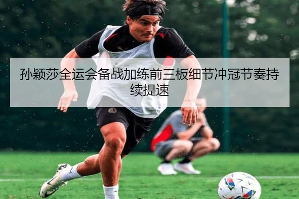 孙颖莎全运会备战加练前三板细节冲冠节奏持续提速